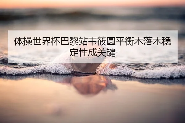 体操世界杯巴黎站韦筱圆平衡木落木稳定性成关键