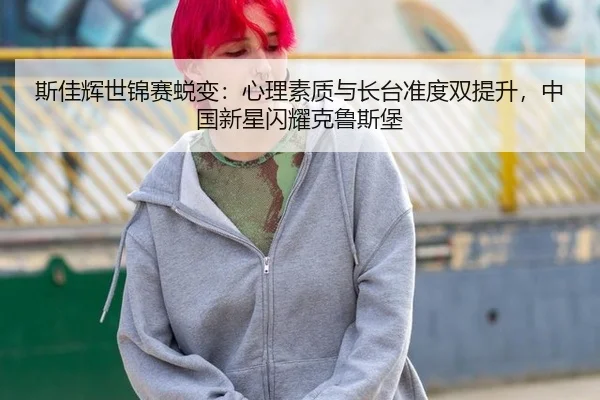 斯佳辉世锦赛蜕变：心理素质与长台准度双提升，中国新星闪耀克鲁斯堡